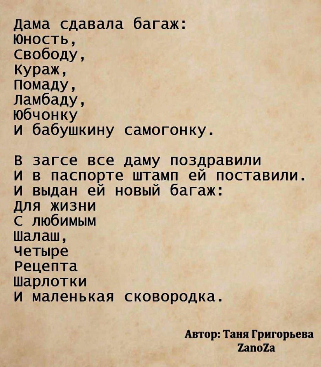 Дама сдавала багаж: юность, свободу, кураж, помаду, ламбаду, юбчонку и бабушкину самогонку. В загсе все даму поздравили и в паспорте штамп ей поставили. И выдан ей новый багаж: для жжиизни с любимым шалаш, четыре рецепта шарлотки и маленькая сковородка. Автор: таня григорьева тапойа