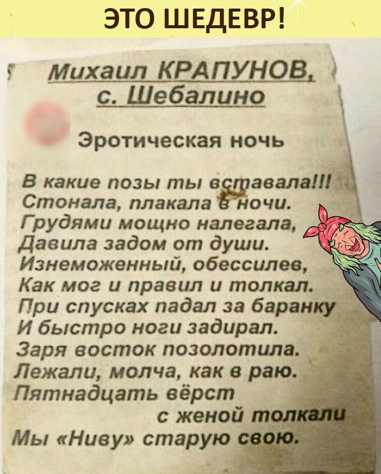 ЭТО ШЕДЕВР михаил ЦРАПУНОВ с Шебалино Эротическая ночь В какие позы ты авала Стонала плакала ночи Г рудями мощно налегала Давила задом от души Изнеможенный обессилев Как мог и правил и толкал При спусках падал за баран И быстро ноги задирая Заря восток позолотцлв Лежали молча как в раю _ Пятнадцать вёрст с женой т Мы Ниву старую