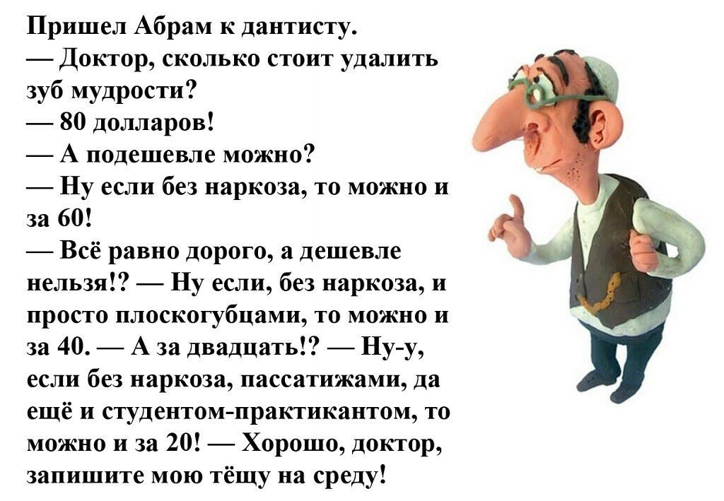 Пришел Абрам к дантисту Доктор сколько стоит удалить зуб мудрости 80 долларов А подешевле можно Ну если без наркоза то можно и за 60 Всё равно дорого а дешевле нельзя Ну если без наркоза и просто плоскогубцами то можно и за 40 А за двадцать Ну у если без наркоза пассатижами да ещё и студентомпрактикантом то можно и за 20 Хорошо доктор запишите мою тёщу на среду