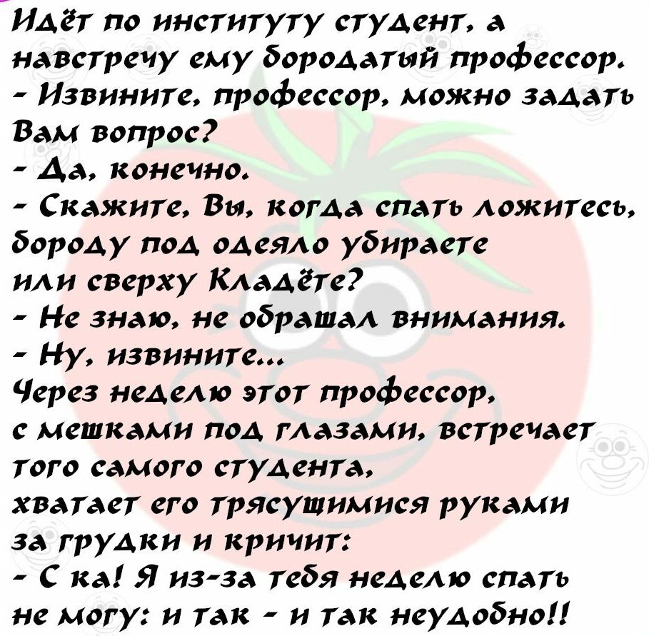 Идёт по институту студент а навстречу ему бородатый профессор Извините профессор можно задать Вам вопрос Да конечно Скажите Вы когда спать ложитесь бороду под одеяло убираете или сверху Кладгте Не знаю не обращал внимания Ну извините Через неделю этот профессор с метками под глазами встречает того самого студента хватает его трясущимися руками за грудки и кричит С ка Я изза тебя неделю спать не мо