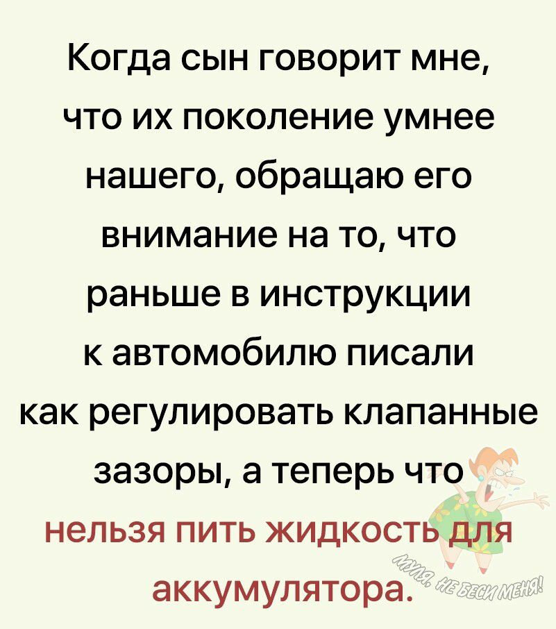 Когда сын говорит мне что их поколение умнее нашего обращаю его внимание на то что раньше в инструкции к автомобилю писали как регулировать клапанные зазоры а теперь что нельзя пить жидкость для аккумулятора