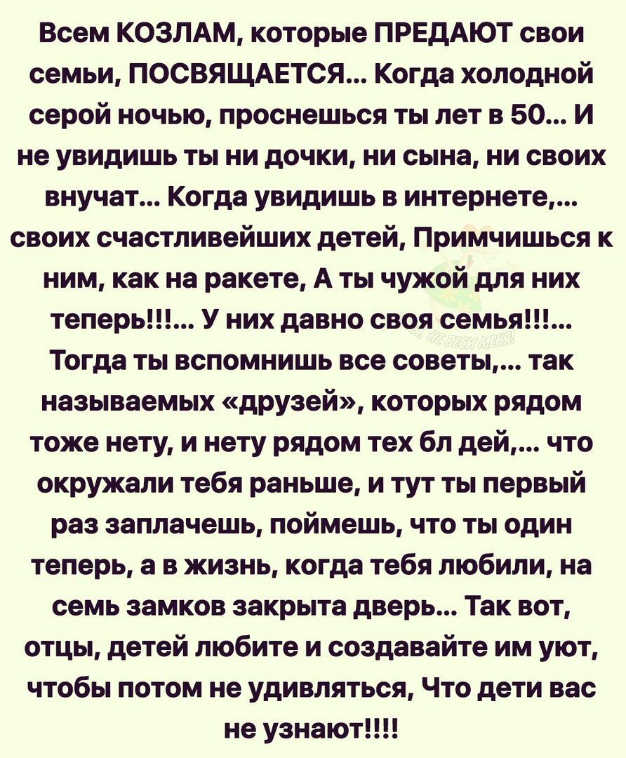 Всем КОЗЛАМ которые ПРЕДАЮТ свои семьи ПОСВЯЩАЕТСЯ Когда холодной серой ночью проснешься ты лет в 50 И не увидишь ты ни дочки ни сына ни своих внучат Когда увидишь в интернете своих счастливейших детей Примчишься к ним как на ракете А ты чужой для них теперь У них давно своя семья Тогда ты вспомнишь все советы так называемых друзей которых рядом тоже нету и нету рядом тех бл дей что окружали тебя 