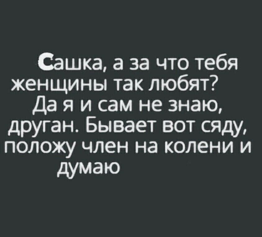 Сашка а за что тебя женщины так любят Да я и сам не знаю друган Бывает вот сяду положу член на колени и думаю