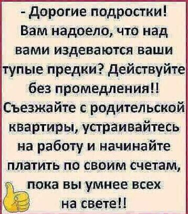 дорогие подростки Вам надоело что над вами издеваются ваши тупые предки действуйте без промедления Съезжайте с родительской квартиры устраивайтесь на работу и начинайте платить по своим счетам пока вы умнее всех на свете