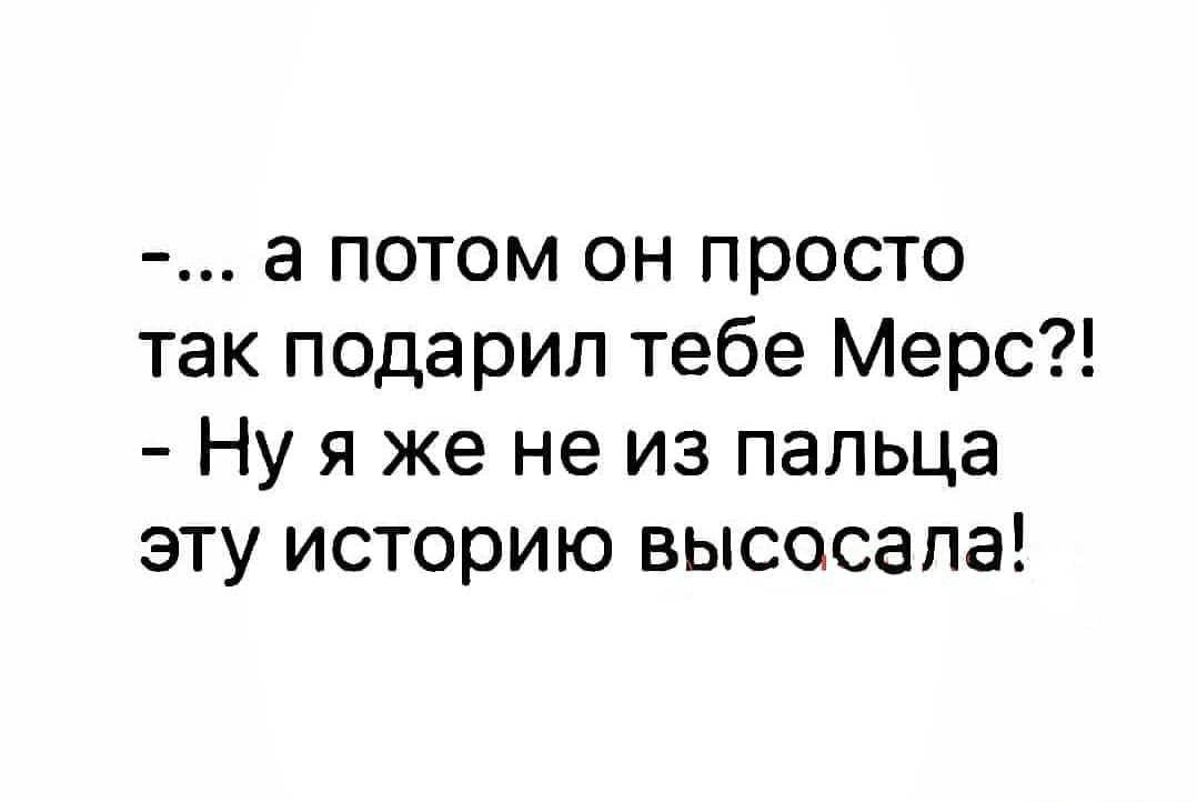 а потом он просто так подарил тебе Мерс Ну я же не из пальца эту историю высосапа