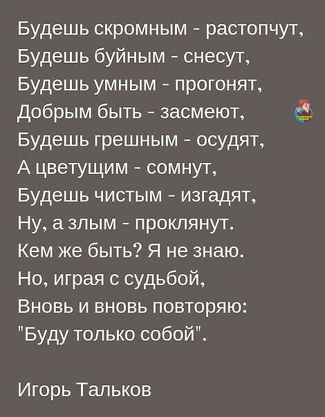 Будешь скромным растопчут Будешь буйным снесут Будешь умным прогонят Добрым быть засмеют Будешь грешным осудят А цветущим сомнут Будешь чистым изгадят Ну азлым проклянут Кем же быть Я не знаю Но играя с судьбой Вновь и вновь повторяю Буду только собой Игорь Тальков