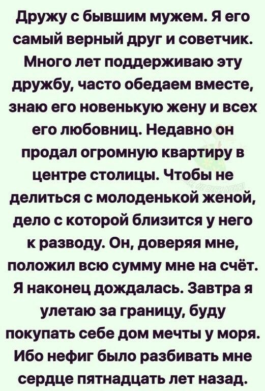 дружу с бывшим мужем я его самый верный друг и советчик Много лет поддерживаю эту дружбу часто обедаем вместе знаю его новенькую жену и всех его любовниц Недавно он продал огромную квартиру в центре столицы Чтобы не делиться с молоденькой женой дело с которой близится у него к разводу Он доверяя мне положил всю сумму мне на счёт Я наконец дождалась Завтра я улетаю за границу буду покупать себе дом
