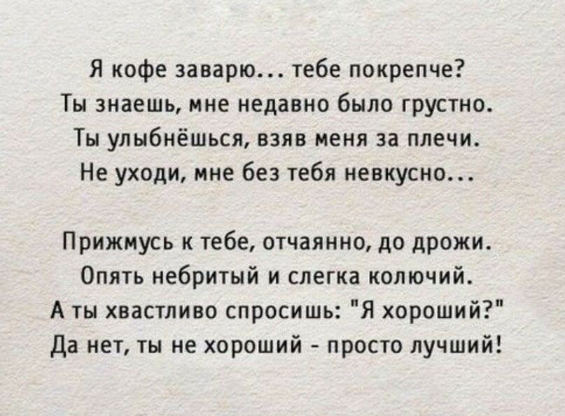 Я кофе заварю тебе покрепче Ты знаешь мне недавно было грустно Ты улыбнёшься взяв меня за плечи Не уходи мне без тебя невкусно Прижмусь к тебе отчаянно до дрожи Опять небритый и слегка колючий А ты хвастливо спросишь Я хороший Да нет ты не хороший просто лучший