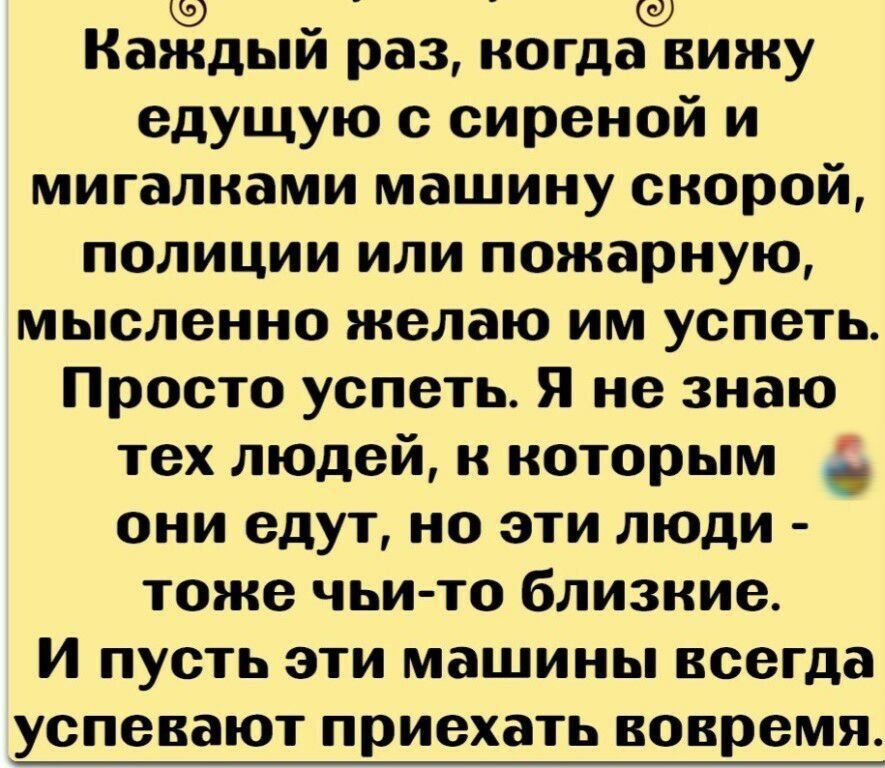 Каждый раз когда вижу едущую с сиреной и мигалнами машину скорой полиции или пожарную мысленно желаю им успеть Просто успеть Я не знаю тех людей к которым они едут но эти люди тоже чьи то близкие И пусть эти машины всегда успевают приехать вовремя