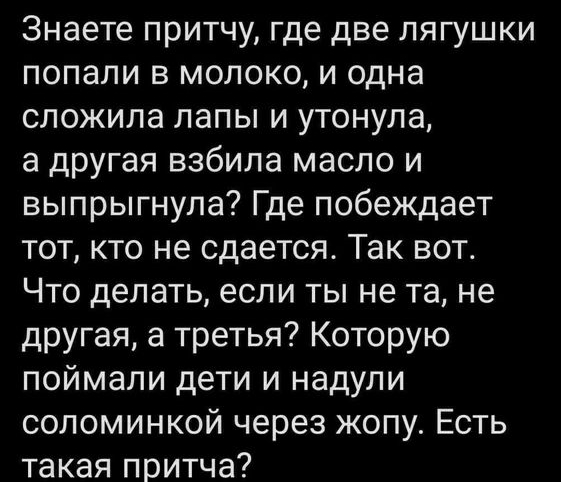 Знаете притчу где две лягушки попали в молоко и одна сложила лапы и утонула а другая взбила масло и выпрыгнула Где побеждает тот кто не сдается Так вот Что делать если ты не та не другая а третья Которую поймали дети и надули соломинкой через жопу Есть такая притча