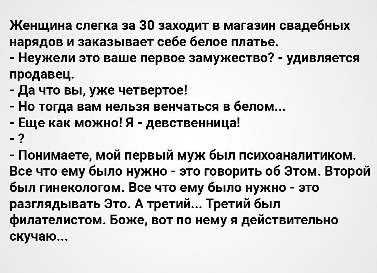 Женщина слегка за 30 заходит в магазин свадебных нарядов и заказывает себе белое платье Неужели это ваше первое замужество удивляется продавец Да что вы уже четвертое Но тогда вам нельзя венчаться в белом Еще как можно Я девственница Понимаете мой первый муж был психоаналитиком Все что ему было нужно это говорить об Этом Второй был гинекологом Все что ему было нужно это разглядывать Это А третий Т