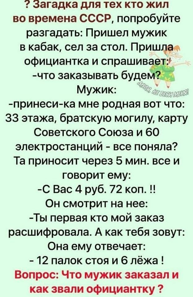 Загадка для тех кто жил во времена СССР попробуйте разгадать Пришел мужик в кабак сел за стол Пришла официантка и спрашив что заказывать будеЁ Мужик принеси ка мне родная вот что 33 этажа братскую могилу карту Советского Союза и 60 электростанций все поняла Та приносит через 5 мин все и говорит ему С Вас 4 руб 72 коп Он смотрит на нее Ты первая кто мой заказ расшифровала А как тебя зовут Она ему о