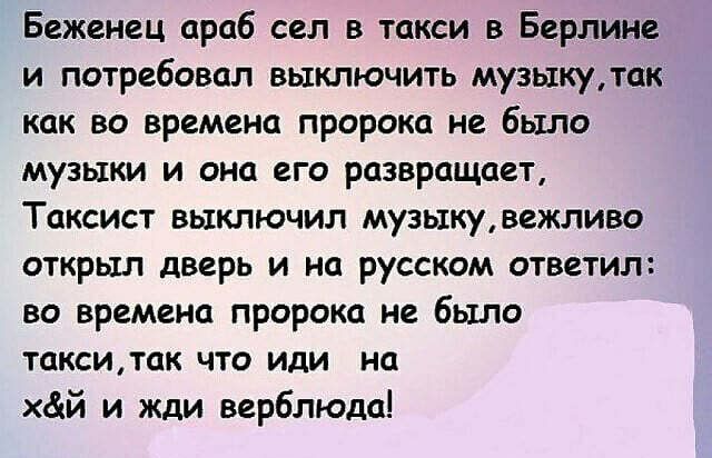 Беженец араб сел в такси в Берлине и потребовал выключить музыкутак как во времена пророка не было музыки и она его развращает Таксист выключил музыкувежливо открыл дверь и на русском ответил во времена пророка не было такситак что иди на хай и жди верблюда