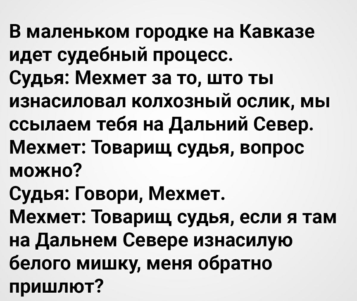 В маленьком городке на Кавказе идет судебный процесс Судья Мехмет за то што ты изнасиловал колхозный ослик мы ссылаем тебя на Дальний Север Мехмет Товарищ судья вопрос можно Судья Говори Мехмет Мехмет Товарищ судья если я там на Дальнем Севере изнасилую белого мишку меня обратно пришлют