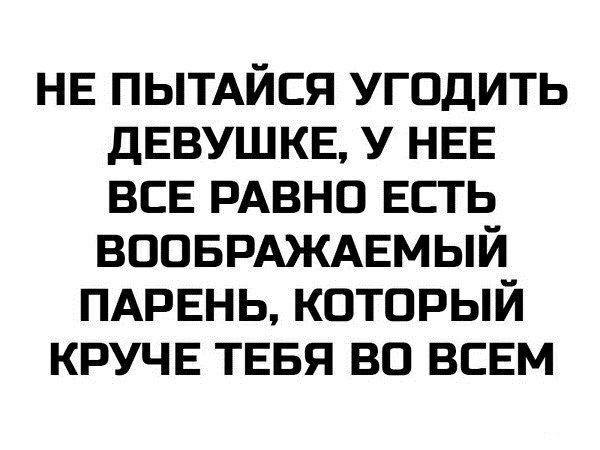 НЕ ПЬТАЙСЯ угодить ДЕВУШКЕ у НЕЕ ВСЕ РАВНО Есть ВООБРАЖАЕМЫЙ ПАРЕНЬ который КРУЧЕ ТЕБЯ во ВСЕМ