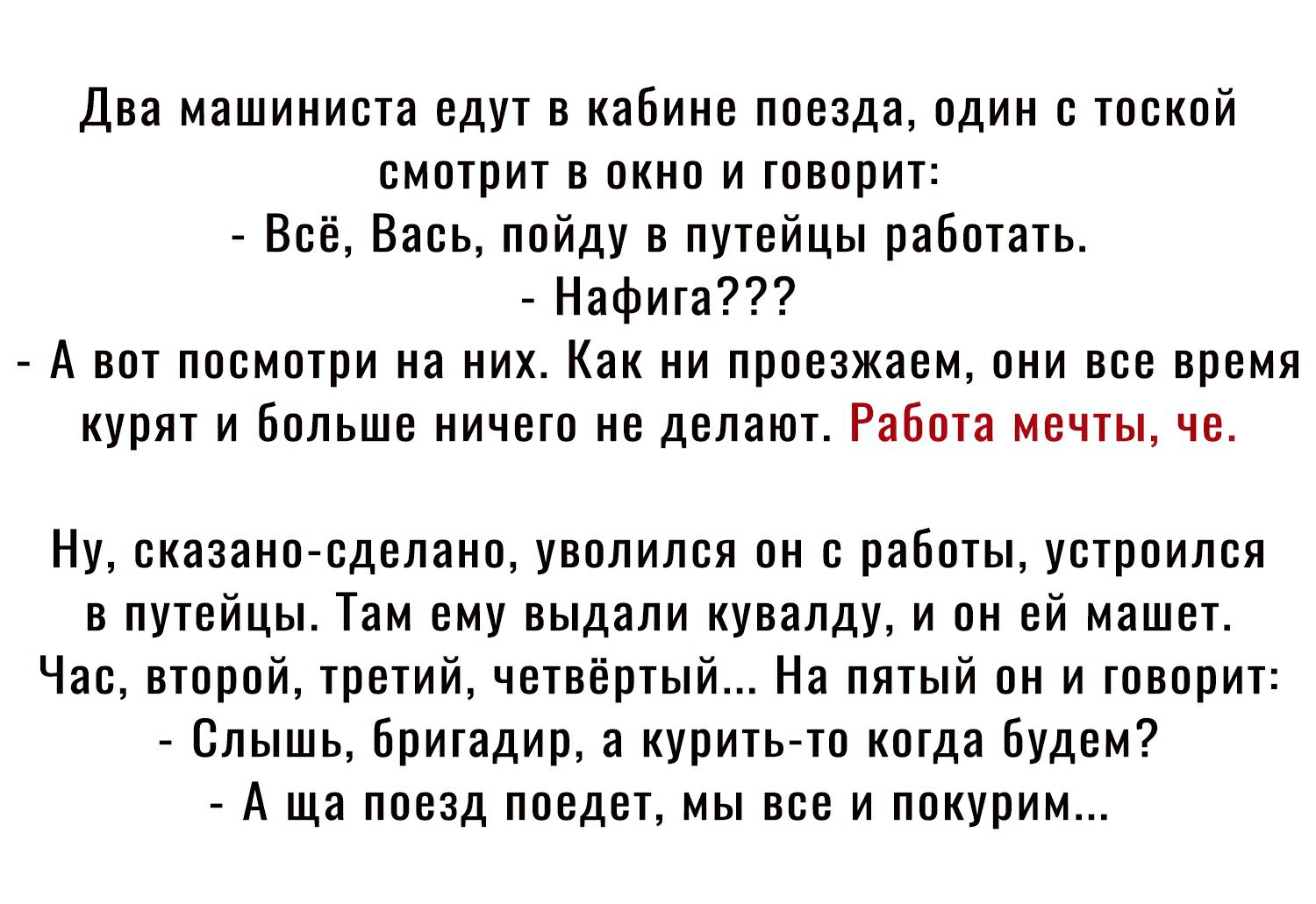 Два машиниста едут в кабине поезда один с тоской смотрит в окно и говорит Всё Вась пойду в путейцы работать Нафига А вот посмотри на них Как ни проезжаем они все время курят и больше ничего не делают Работа мечты че Ну сказано сделано уволился он с работы устроился в путейцы Там ему выдали кувалду и он ей машет Час второй третий четвёртый На пятый он и говорит Слышь Бригадир а курить то когда буде