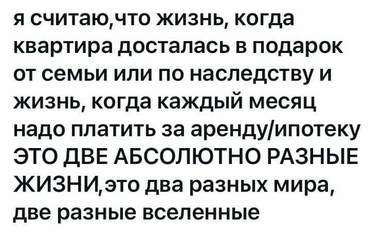я считаючто жизнь когда квартира досталась в подарок от семьи или по наследству и жизнь когда каждый месяц надо платить за арендуипотеку ЭТО дВЕ АБСОЛЮТНО РАЗНЫЕ ЖИЗНИэто два разных мира две разные вселенные