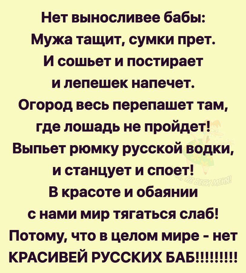Нет выносливее бабы Мужа тащит сумки прет И сошьет и постирает и лепешек напечет Огород весь перепашет там где лошадь не пройдет Выпьет рюмку русской водки и станцует и споет В красоте и обаянии с нами мир тягаться слаб Потому что в целом мире нет КРАСИВЕЙ РУССКИХ БАБ