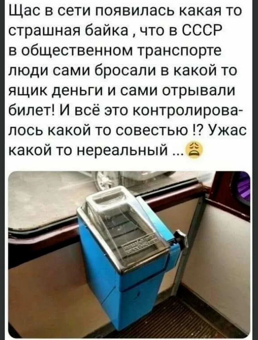 Щас в сети появилась какая то страшная байка что в СССР в общественном транспорте люди сами бросали в какой то ящик деньги и сами отрывали билет И всё это контролирова лось какой то совестью Ужас какой то нереальный