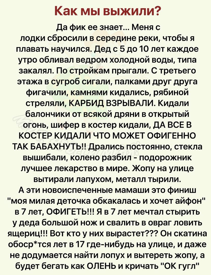 Как мы выжили да фик ее знает Меня с лодки сбросили в середине реки чтобы я плавать научился дед с 5 до 10 лет каждое утро обливал ведром холодной воды типа закаляп По стройкам прыгали С третьего этажа в сугроб сигали палками друг друга фигачили камнями кидались рябиной стреляли КАРБИД ВЗРЫВАЛИ Кидали балончики от всякой дряни в открытый огонь шифер в костер кидали дА ВСЕ В КОСТЕР КИДАЛИ ЧТО МОЖЕТ