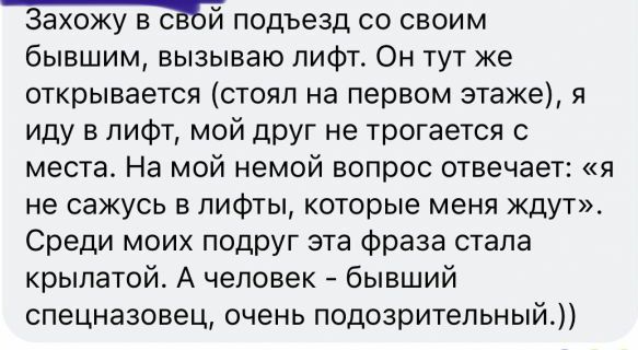 Захожу в сйй подъезд со своим бывшим вызываю лифт Он тут же открывается стоял на первом этаже я иду в лифт мой друг не трогается с места На мой немой вопрос отвечает я не сажусь в лифты которые меня ждут Среди моих подруг эта фраза стала крылатой А человек бывший спецназовец очень подозрительный