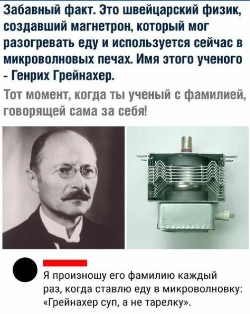 Забавный факт Зто швейцарский физик создавший магнетрон который мог разогревать еду и используется сейчас в микроволновых печах Имя этого ученого Генрих Грейнахер Тот момент когда ты ученый с фамилией говорящей сама за себя _ Я произношу его фамилию каждый раз когда ставлю еду в микроволновку Грейнахер суп а не тарелку