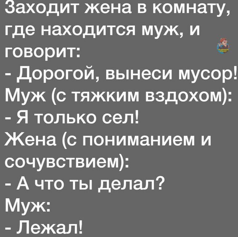 Заходит жена в комнату, где находится муж, и говорит:  дорогой, вынеси мусор! Муж с тяжким вздохом:  я только сел! Жена с пониманием и сочувствием:  а что ты делал? Муж:  лежал! Ы