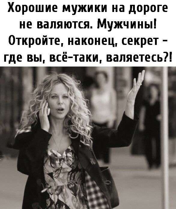 Хорошие мужики на дороге не валяются. Мужчины! Откройте, наконец, секрет  где вы, всётаки, валяетесь?!