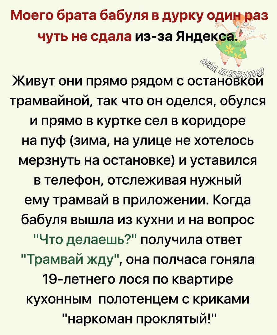 Моего брата бабуля в дурку одинураз чуть не сдала изза яндещ живут они прямо рядом с остановкой трамвайной, так что он оделся, обулся ипрямо в куртке сел в коридоре на пуф зима, на улице не хотелось мерзнуть на остановке и уставился в телефон, отслеживая нужный ему трамвай в приложении. Когда бабуля вышла из кухни и на вопрос что делаешь?