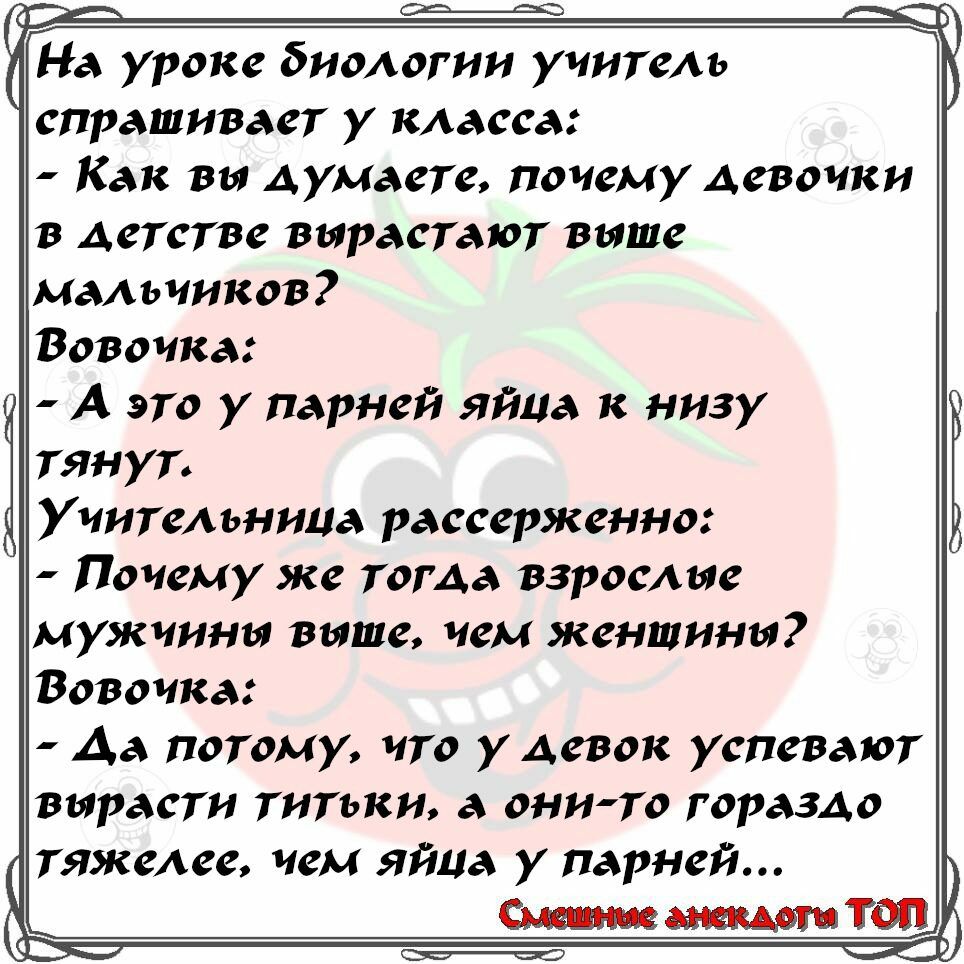 спрашивает у класса Как вы думаете почему девочки в детстве вырастают выше мальчиков Вовочка А это у парней яйца к низу тянут Учительница рассерженно Почему же тоГАа взрослые мужчины выше чем женщины Вовочка Да потому что уАевок успевают вырасти титьки а онито гораздо тяжелее чем яйца у парней