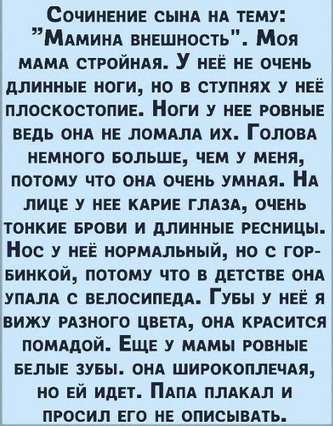 Сочинение сынд нА тему Мдминд внешность Моя мдмд стройндя У нее не очень длинные ноги но в ступнях у нее плоскостопие Ноги у нее ровные ведь онд не ломдлд их Головд немного БОЛЬШЕ чем у меня потому что онд очень умндя НА лице у нее кдрие глязд очень тонкие БРОВИ и длинные ресницы Нос у нее нормдльный но с гор винкой потому что в детстве онд упдлд с велосипедА Гувы у нее я вижу рдзного цветд ОНА кр