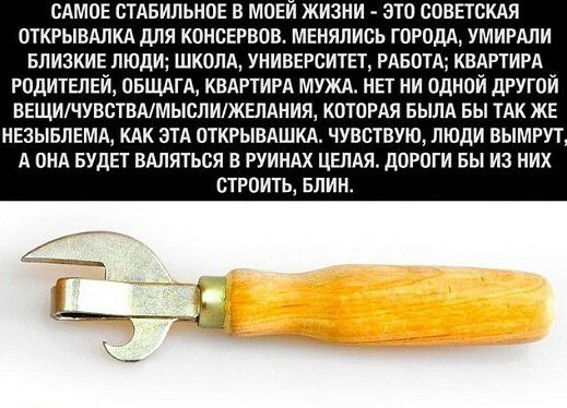 САМОЕ стдвильное в МОЕи жизни это СОВЕтсКАЯ ОТКРЫВАЛКА для КОНСЕРВОВ менялись ГОРОДА умигдли БЛИЗКИЕ люди ШКОЛА УНИВЕРСИТЕТ РАБОТА КВАРТИРА РОДИТЕЛЕЙ ОБЩАгА КВАРТИРА мужд НЕТ ни Одной дРугой ВЕЩИЧУВСТВАМЫСЛИЖЕЛАНИЯ котОРАя вылд вы ТАК ЖЕ НЕЗЫБЛЕМА КАК эТА ОТКРЫВАШКА чувствую люди вымгут А ОНА БУДЕТ ВАляться в РУИНАХ ЦЕЛАя дОРОги вы из них СТРОИТЬ БЛИН