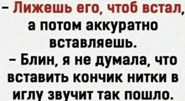Лижешь его чтоб встал а потом аккуратно вставляешь Блин я не думала что вставить кончик нитки в иглу звучит так пошло