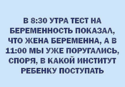 в 830 УТРА тЕст НА БЕРЕМЕННОСТЬ ПОКАЗАА что ЖЕНА БЕРЕМЕННА А в 1100 мы УЖЕ ПОРУГААИСЬ споря в КАКОЙ институт гвввнку ПОСТУПАТЬ