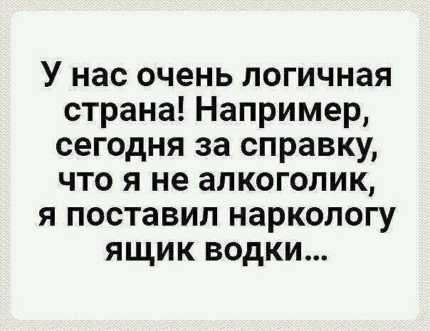 У нас очень логичная страна Например сегодня за справку что я не алкоголик я поставил наркологу ящик водки