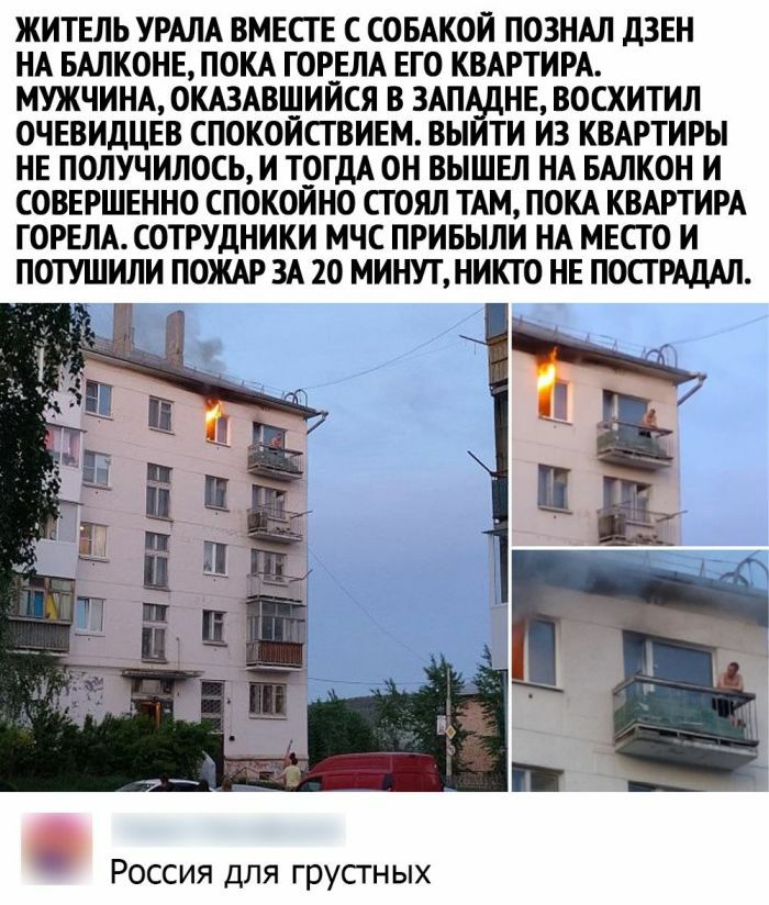 ЖИТЕЛЬ УРАЛА ВМЕСТЕ С СОБАКОЙ ПОЗНАЛ ДЗЕН НА БАЛКОНЕ ПОКА ГОРЕЛА ЕГО КВАРТИРА МУЖЧИНА ОКАЗАВШИИСЯ В 3АПА_ДНЕ ВОСХИТИЛ ОЧЕВИДЦЕВ СПОКОИСТВИЕМ ВЫИТИ ИЗ КВАРТИРЫ НЕ ПОЛУЧИЛОСЬ И Т_ОГДА ОН ВЫШЕЛ НА БАЛКОН И СОВЕРШЕННО СПОКОИНО СГОЯЛ ТАМ ПОКА КВАРТИРА ГОРЕЛА СОТРУДНИКИ МЧС ПРИБЫЛИ НА МЕСТО И ПОТУШИЛИ ПОЖАР ЗА 20 МИНУТ НИКТО НЕ ПОСТ РАДАЛ Россия для грустных