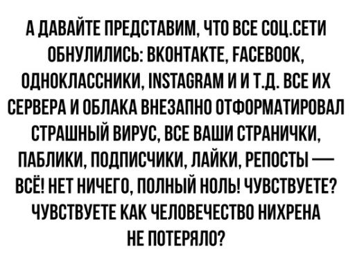 А ЛАВАИТЕ ПРЕДСТАВИМ ЧТО ВСЕ СОЦВЕТИ ОБНУЛИЛИСЬ ВКОНТАКТЕ ЕАСЕВООК ОДНОКЛАССНИКИ М8ТАОНАМ И И ТП ВСЕ ИХ СЕРВЕРА И ОБЛАКА ВНЕЗАПНО ОТФОРМАТИРОВАЛ СТРАШНЫЙ ВИРУС ВСЕ ВАШИ СТРАНИЧКИ ПАБЛИКИ ПОДПИСЧИКИ ЛАИКИ РЕПОСТЫ ВСЁ НЕТ НИЧЕГО ПОЛНЫЙ НОЛЬ ЧУВСТВУЕТЕ ЧУВСТВУЕТЕ КАК ЧЕЛОВЕЧЕСТВО НИКРЕНА НЕ ПОТЕРНЛО