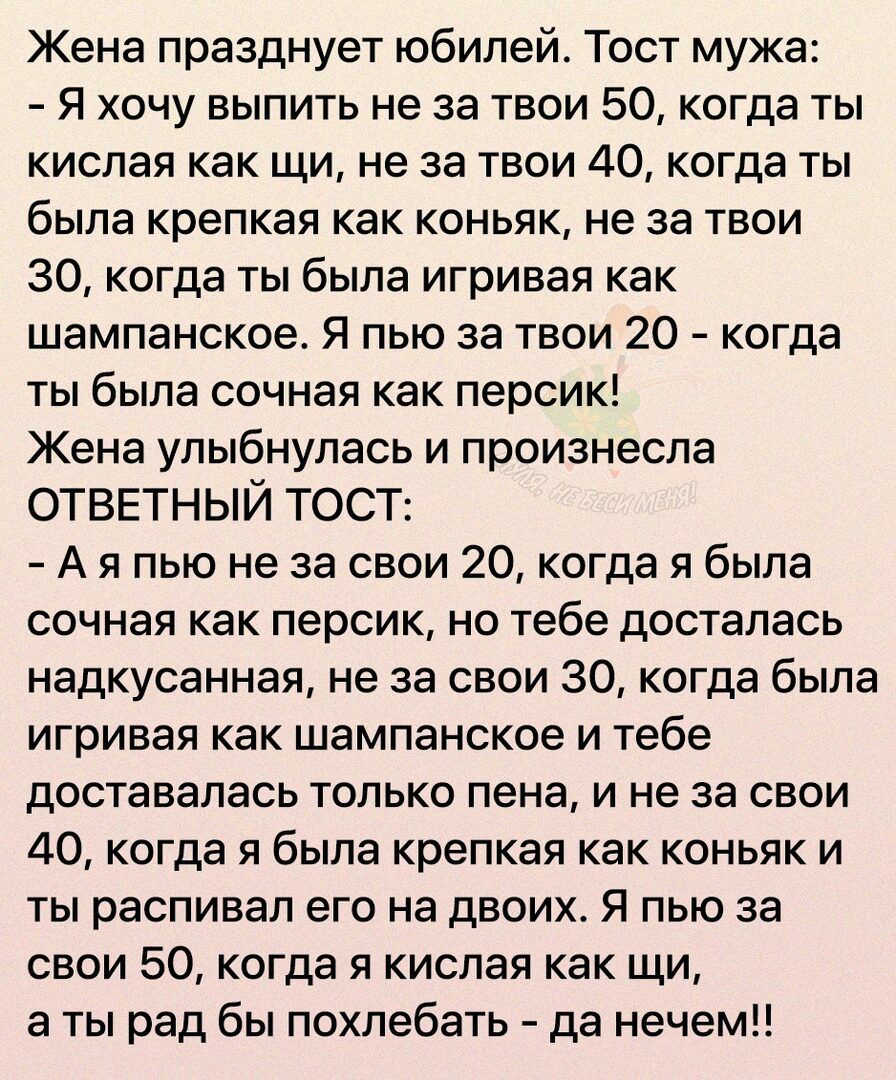 Жена празднует юбилей Тост мужа Я хочу выпить не за твои 50 когда ты кислая как щи не за твои 40 когда ты была крепкая как коньяк не за твои 30 когда ты была игривая как шампанское Я пью за твои 20 когда ты была сочная как персик Жена улыбнулась и произнесла ОТВЕТНЫЙ ТОСТ А я пью не за свои 20 когда я была сочная как персик но тебе досталась надкусанная не за свои 30 когда была игривая как шампанс