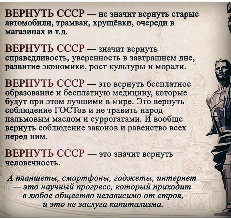 ВЕРНУТЬ СССР не значит вернуть старые автомобили трамваи хрущёвки очереди в магазинах и тд ВЕРНУТЬ СССР значит вернуть справедливость уверенность В завтрашнем дне развитие ЭКОНОМИКИ РОСТ КУЛЬТУРЫ И морали ВЕРНУТЬ СССР это вернуть бесплатное образование и бесплатную медицину которые будут при этом лучшими в мире Это вернуть соблюдение ГОСТов и не травить народ пальмовым маслом и суррогатами И вообщ