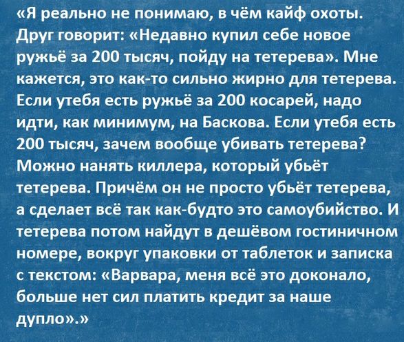Я реально не понимаю в чём кайф охоты друг говорит Недавно купил себе новое ружьё за 200 тысяч пойду на тетерева Мне кажется это както сильно жирно для тетерева Если утебя есть ружьё за 200 косарей надо идти как минимум на Баскова Если утебя есть 200 тысяч зачем вообще убивать тетерева Можно нанять киллера который убьёт тетерева Причём он не просто убьёт тетерева а сделает всё так как будто это са