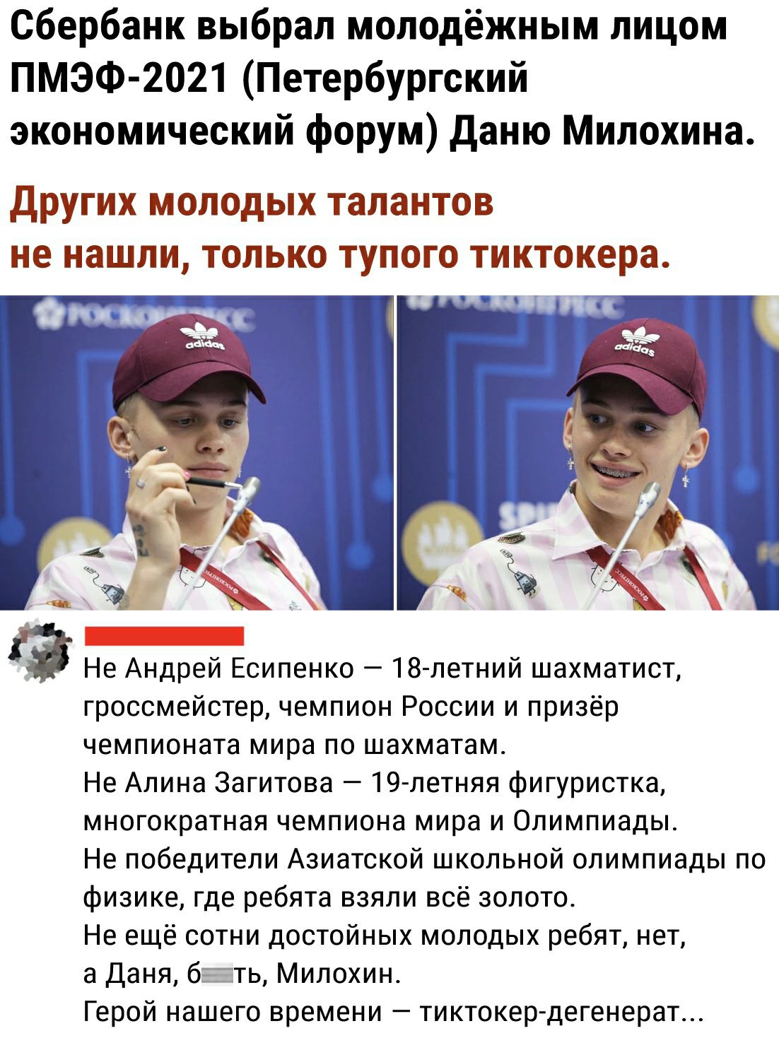 Сбербанк выбрал молодёжным лицом ПМЭФ 2021 Петербургский экономический форум даню Милохина ДРУГИХ МОЛОДЫХ талантов не нашли ТОЛЬКО ТУПОГО тиктокера г Не Андрей Есипенко 18 петний шахматист гроссмейстер чемпион России и призёр чемпионата мира по шахматам Не Алина Загитова 19 летняя фигуристка многократная чемпиона мира и Олимпиады Не победители Азиатской школьной олимпиады по физике где ребята взял