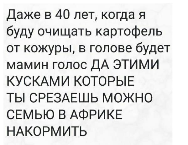 даже в 40 лет когда я буду очищать картофель от кожуры в голове будет мамин голос ДА ЭТИМИ КУСКАМИ КОТОРЫЕ ТЫ СРЕЗАЕШЬ МОЖНО СЕМЬЮ В АФРИКЕ НАКОРМИТЬ