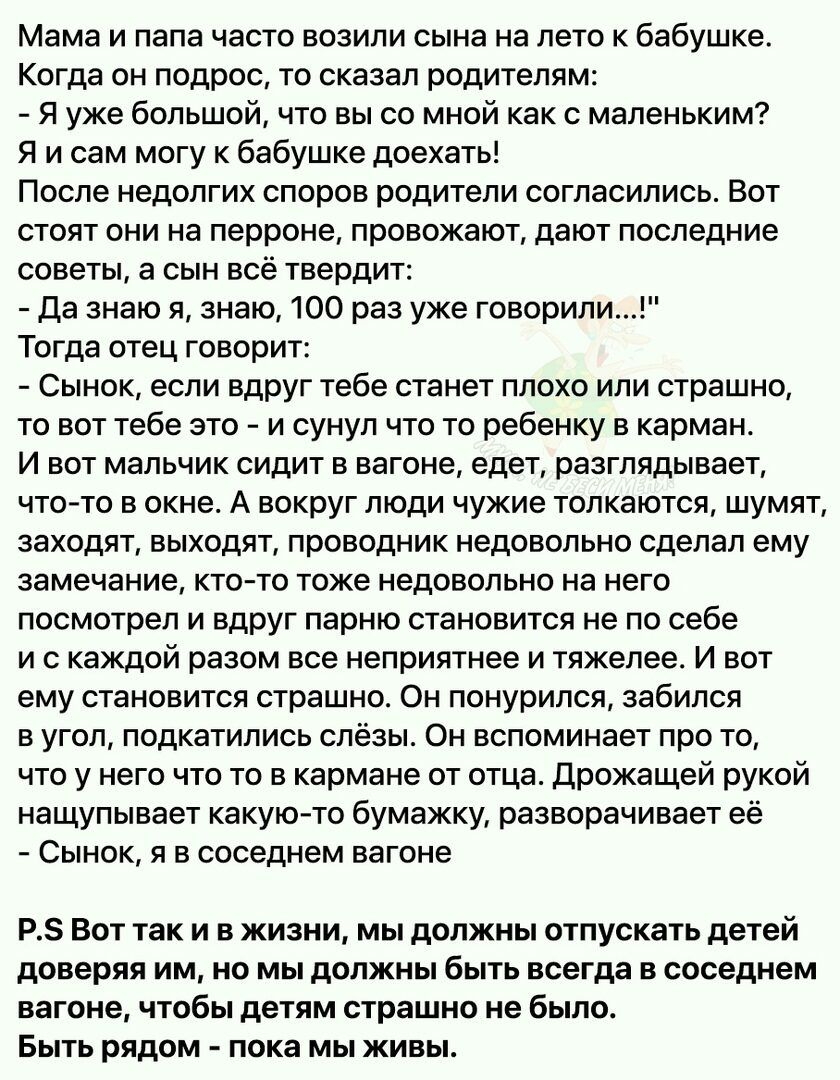 Мама и папа часто возили сына на лето к бабушке Когда он подрос то сказал родителям Я уже большой что вы со мной как с маленьким Я и сам могу к бабушке доехать После недолгих споров родители согласились Вот стоят они на перроне провожают дают последние советы а сын всё твердит да знаю я знаю 100 раз уже говорили Тогда отец говорит Сынок если вдруг тебе станет плохо или страшно то вот тебе это и су