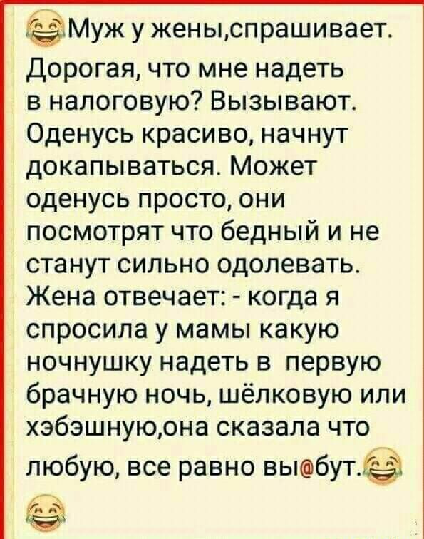 Муж у жены,спрашивает. Дорогая, что мне надеть в налоговую? Вызывают. Оденусь красиво, начнут докапываться. Может оденусь просто, они посмотрят что бедный и не станут сильно одолевать. Жена отвечает:  когда я спросила у мамы какую ночнушку надеть в первую брачную ночь, шёлковую или хэбэшную,она сказала что любую, все равно выбут. И