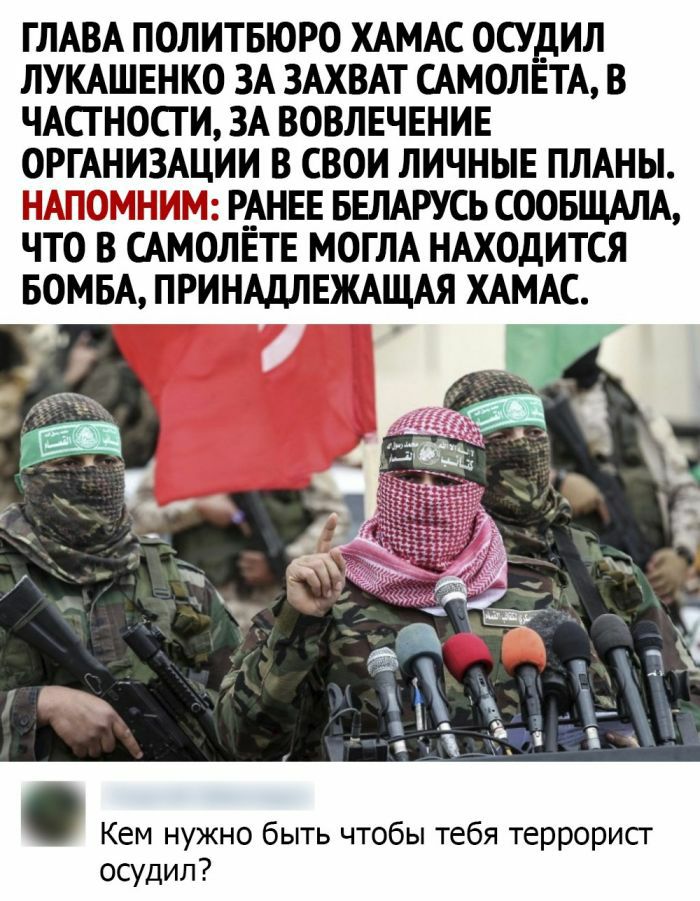 ГЛАВА ПОЛИТБЮРО ХАМАС ОСУДИЛ ЛУКАШЕНКО ЗА ЗАХВАТ САМОЛЕТА В ЧАСТ НОСГ И ЗА ВОВЛЕЧЕНИЕ ОРГАНИЗАЦИИ В СВОИ ЛИЧНЫЕ ПЛАНЫ Г МШ 3Р_АНЕЕ БЕЛАРУСЬ СООБЩАЛА ЧГО В САМОЛЕТЕ МОГЛА НАХОДИТСЯ БОМБА ПРИНАДЛЕЖАЩАЯ ХАМАС Кем нужно быть чтобы тебя террорисг осудил