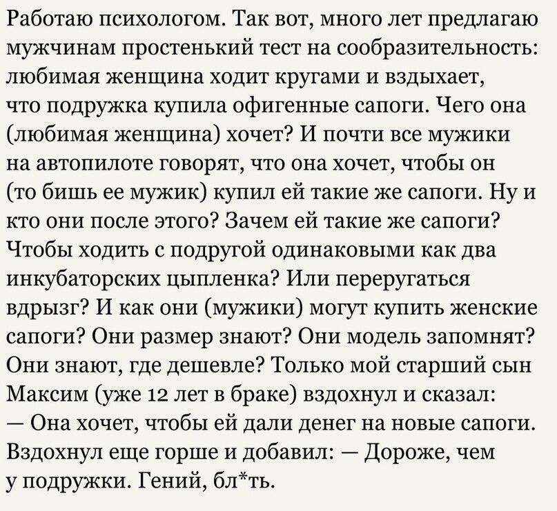 Работаю психологом Так вот много лет предлагаю мужчинам простенький тест на сообразительность любимая женщина ходит кругами и вздыхает что подружка купила офигенные сапоги Чего она любимая женщина хочет И почти все мужики на автопилоте говорят что она хочет чтобы он то бишь ее мужик купил ей такие же сапоги Ну и кто они после этого Зачем ей такие же сапоги Чтобы ходить с подругой одинаковыми как д