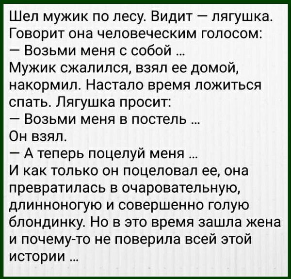 Шел мужик по лесу Видит лягушка Говорит она человеческим голосом Возьми меня с собой Мужик сжалился взял ее домой накормил Настало время ложиться спать Лягушка просит Возьми меня в постель Он взял А теперь поцелуй меня И как только он поцеловал ее она превратилась в очаровательную длинноногую и совершенно голую блондинку Но в это время зашла жена и почемуто не поверила всей этой истории