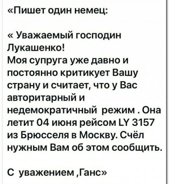 Пишет один немец Уважаемый господин Лукашенко Моя супруга уже давно и постоянно критикует Вашу страну и считает что у Вас авторитарный и недемократичный режим Она летит 04 июня рейсом Ц 3157 из Брюсселя в Москву Счёл нужным Вам об этом сообщить С уважением Ганс