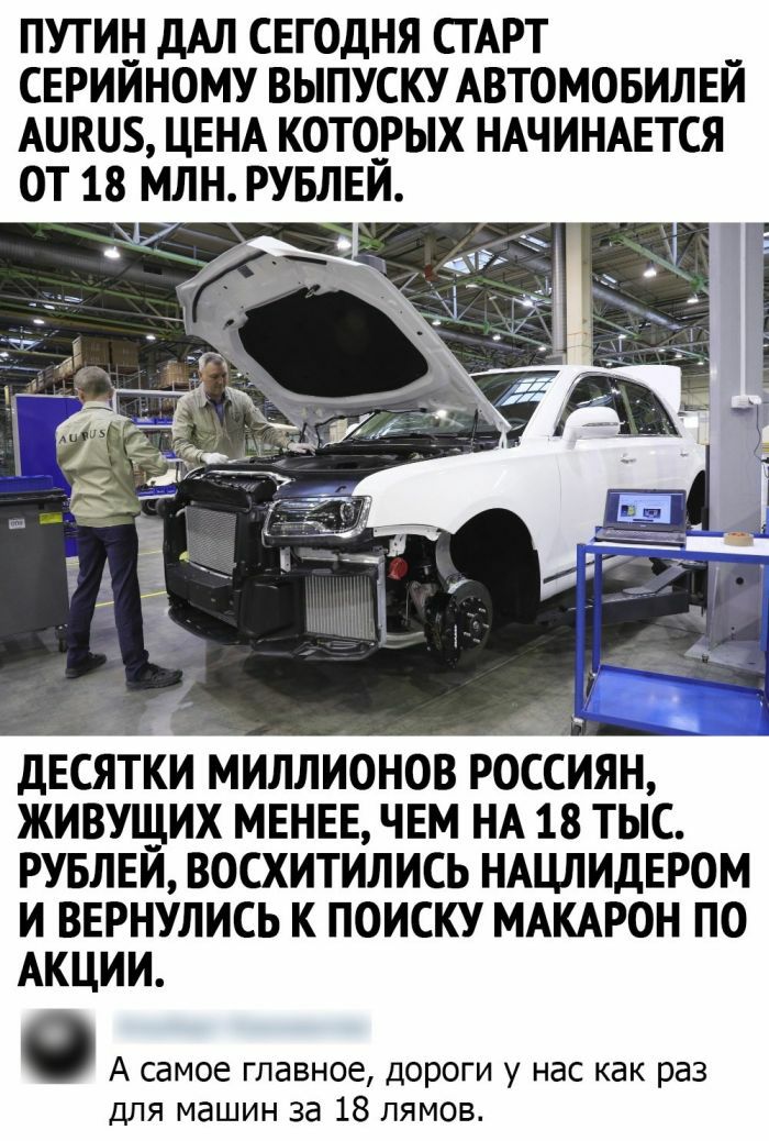 Путин дал сегодня старт серийному выпуску автомобилей ацки5, цена которых начинается от 18 млн. Рублей. Десятки миллионов росиян, живущих менее, чем на 18 тыс. Рублей, восхитились нацлидером и вернулись к поиску макарон по акции.  А самое главное, дороги у нас как раз для машин за 18 лямов.