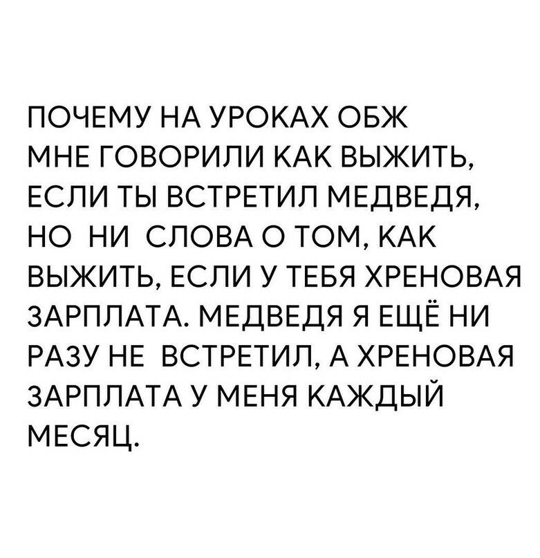 ПОЧЕМУ НА УРОКАХ ОБЖ МНЕ ГОВОРИЛИ КАК ВЫЖИТЬ ЕСЛИ ТЫ ВСТРЕТИЛ МЕДВЕДЯ НО НИ СЛОВА О ТОМ КАК ВЫЖИТЬ ЕСЛИ У ТЕБЯ ХРЕНОВАЯ ЗАРПЛАТА МЕДВЕДЯ Я ЕЩЁ НИ РАЗУ НЕ ВСТРЕТИП А ХРЕНОВАЯ ЗАРПЛАТА У МЕНЯ КАЖДЫЙ МЕСЯЦ